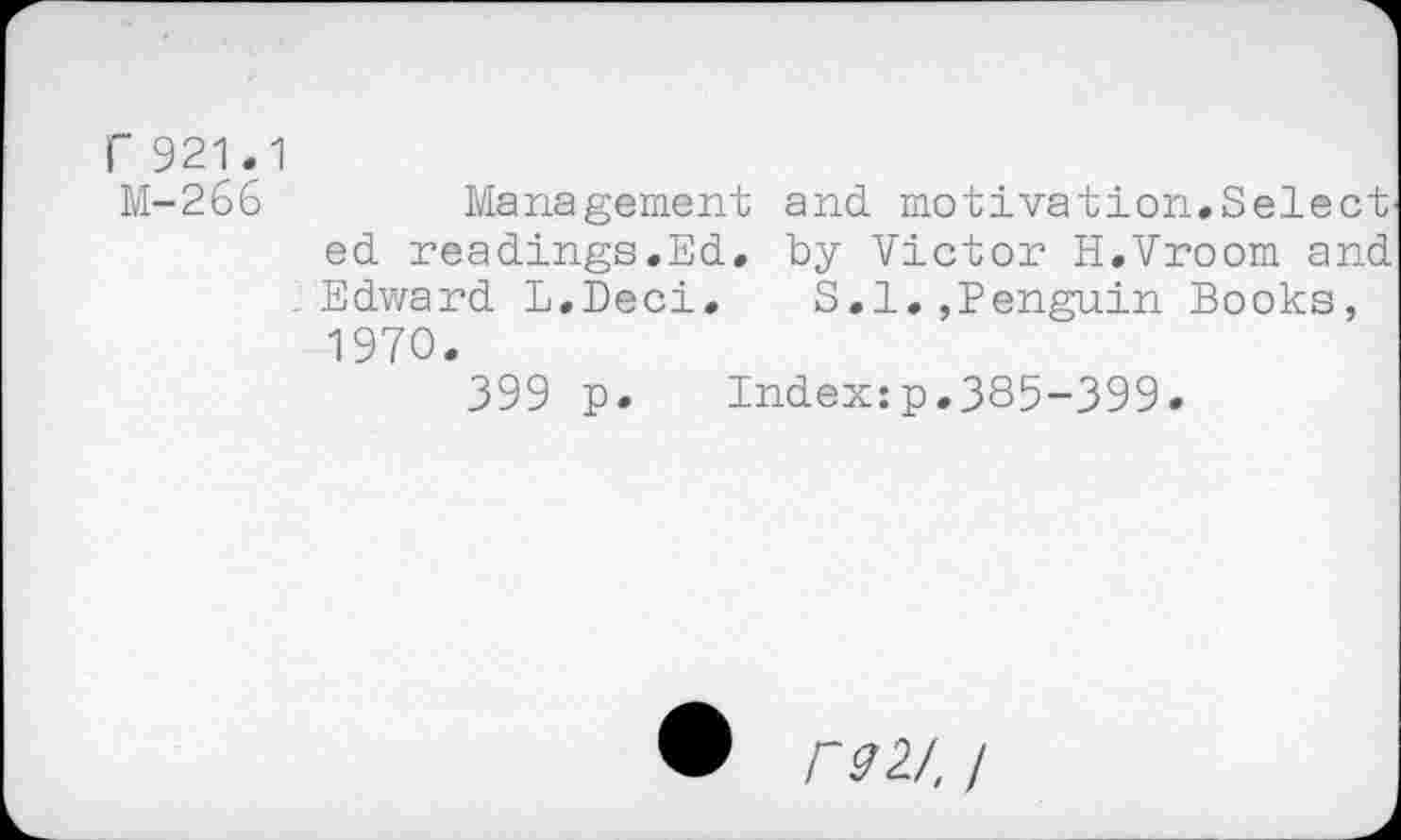 ﻿r 921.1
M-266	Management and motivation.Select'
ed readings.Ed. by Victor H.Vroom and Edward L.Deci.	S.I.,Penguin Books,
1970.
399 p. Index:p.385-399.
• F92J, I